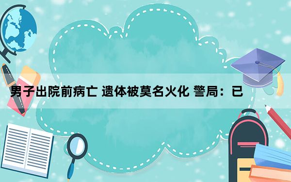 男子出院前病亡 遗体被莫名火化 警局：已介入调查