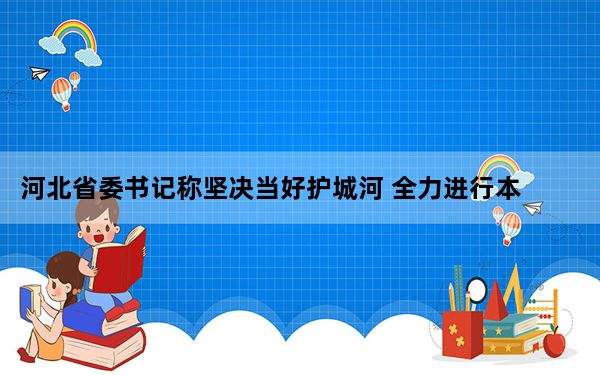 河北省委书记称坚决当好护城河 全力进行本次抗洪救灾行动