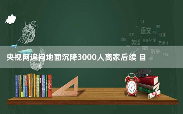 央视网追问地面沉降3000人离家后续 目前情况如何？