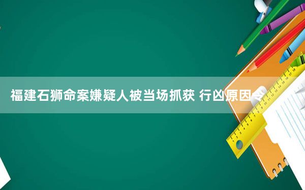 福建石狮命案嫌疑人被当场抓获 行凶原因令人唏嘘不已！