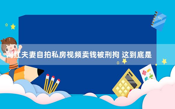 网红夫妻自拍私房视频卖钱被刑拘 这到底是怎么回事？