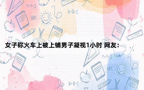 女子称火车上被上铺男子凝视1小时 网友：不会在睁眼睡觉吧？？