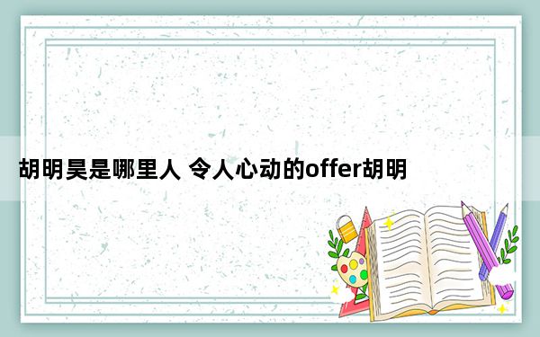 胡明昊是哪里人 令人心动的offer胡明昊是山东人大学本科在山东大学就读