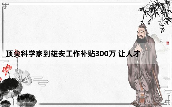 顶尖科学家到雄安工作补贴300万 让人才在雄安安居乐业