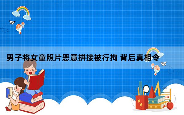 男子将女童照片恶意拼接被行拘 背后真相令人震惊