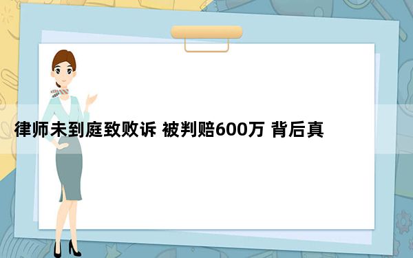 律师未到庭致败诉 被判赔600万 背后真相令人震惊