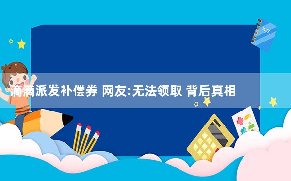 滴滴派发补偿券 网友:无法领取 背后真相实在令人震惊