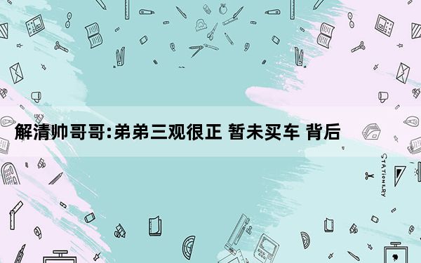 解清帅哥哥:弟弟三观很正 暂未买车 背后真相实在令人震惊