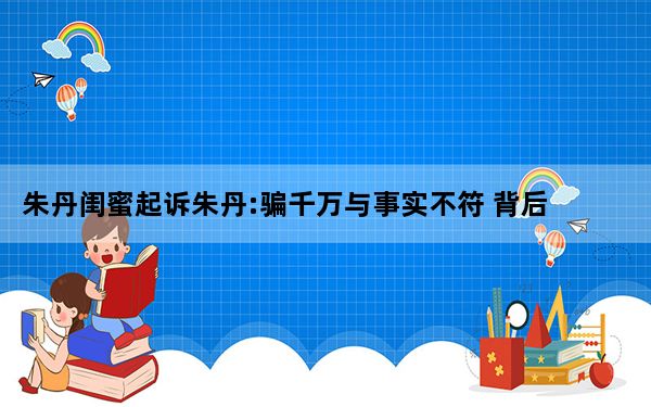 朱丹闺蜜起诉朱丹:骗千万与事实不符 背后真相令人震惊