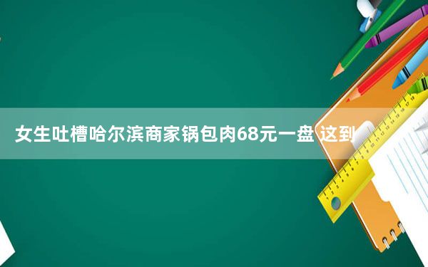 女生吐槽哈尔滨商家锅包肉68元一盘 这到底是怎么回事？